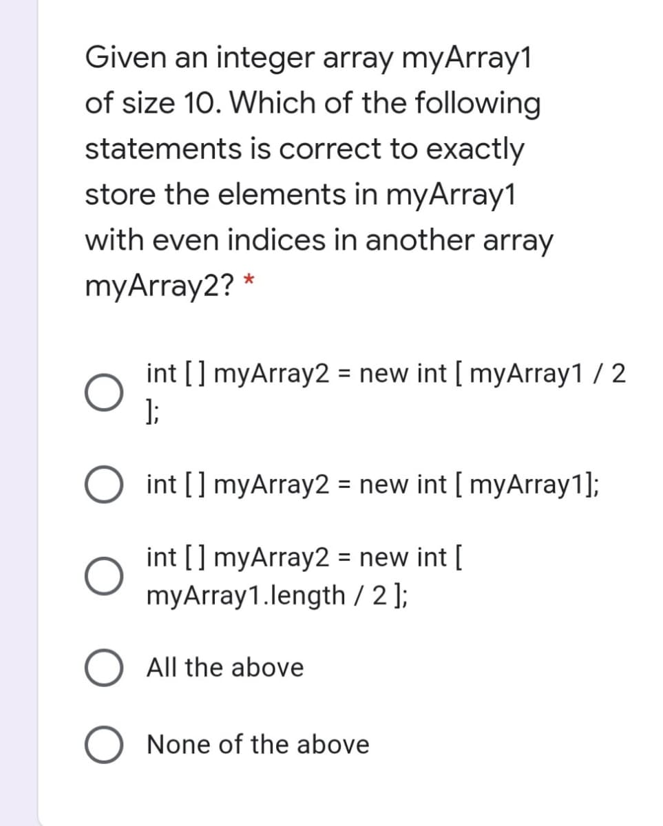 Given an integer array myArray1
of size 10. Which of the following
statements is correct to exactly
store the elements in myArray1
with even indices in another array
myArray2?
int [] myArray2 = new int [ myArray1 / 2
);
O int [] myArray2 = new int [ myArray1];
int [] myArray2 = new int [
myArray1.length / 2 ];
%3D
All the above
None of the above
