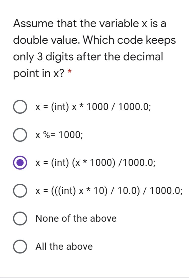 Assume that the variable x is a
double value. Which code keeps
only 3 digits after the decimal
point in x? *
O x = (int) x * 1000 / 1000.0;
x %= 1000;
x = (int) (x * 1000) /1000.0;
x = (((int) x * 10) / 10.0) / 1000.0;
None of the above
All the above
