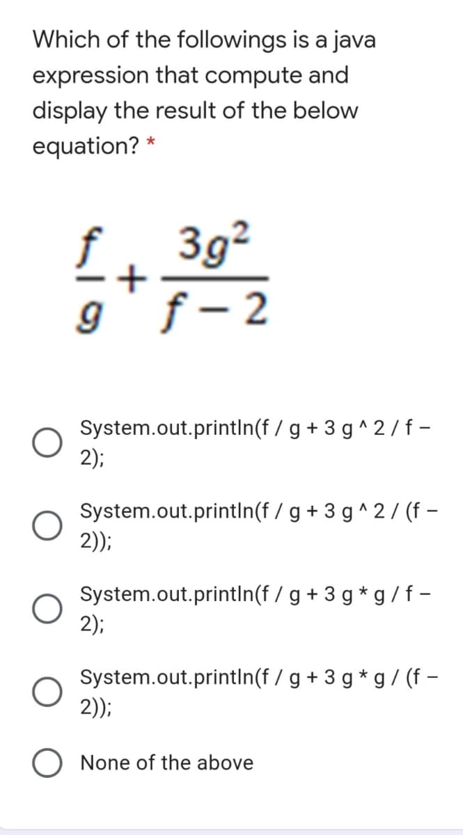 Which of the followings is a java
expression that compute and
display the result of the below
equation? *
£. 3g²
f
f – 2
System.out.printIn(f / g + 3 g ^ 2 /f -
2);
System.out.println(f / g + 3 g^2/ (f –
2));
System.out.printIn(f / g + 3 g * g /f-
2);
System.out.println(f / g + 3 g * g / (f –
2));
None of the above
