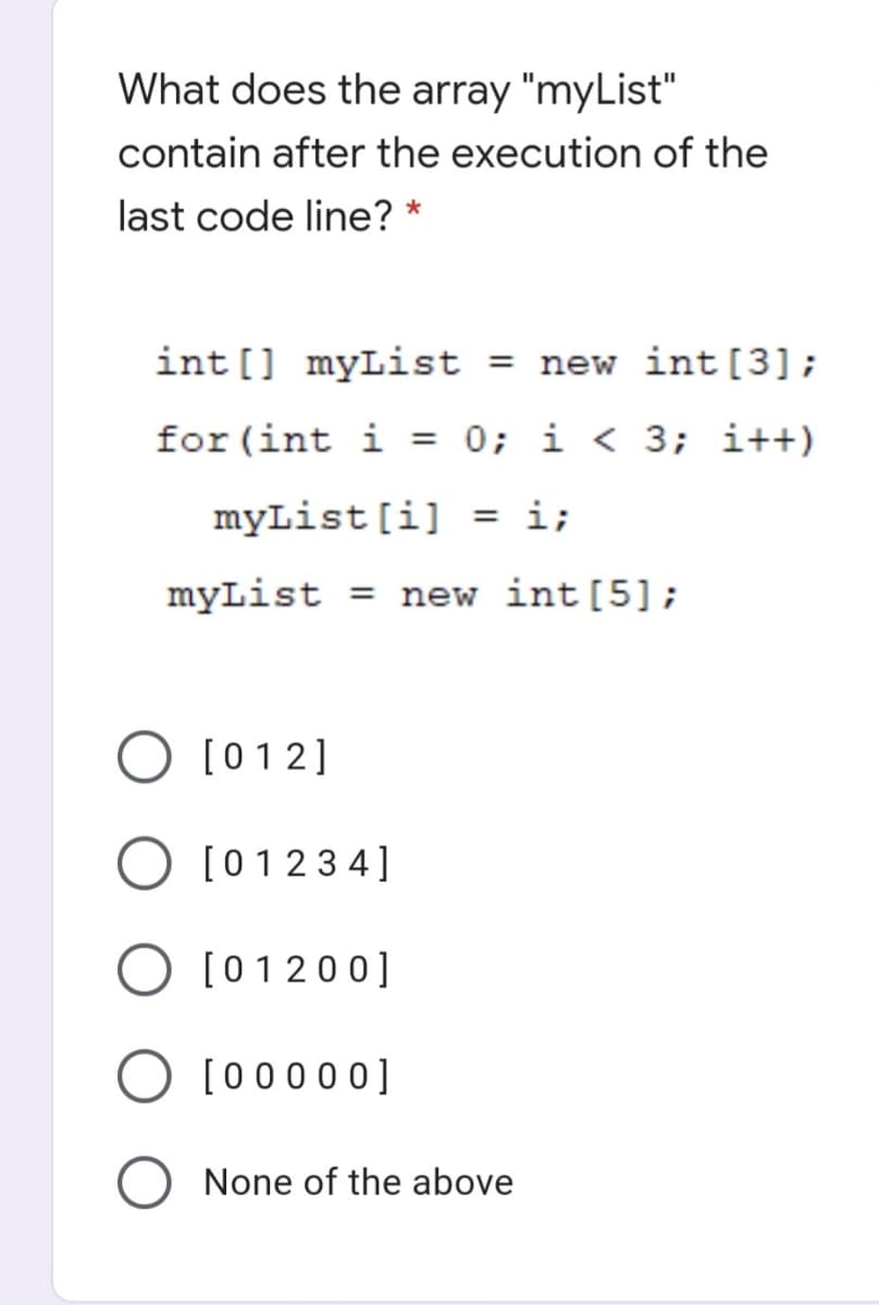 What does the array "myList"
contain after the execution of the
last code line? *
int [] myList
= new int[3];
for (int i
= 0; i < 3; i++)
myList[i] = i;
myList = new int [5];
[012]
O [01234]
O [01200]
O [00000]
None of the above
