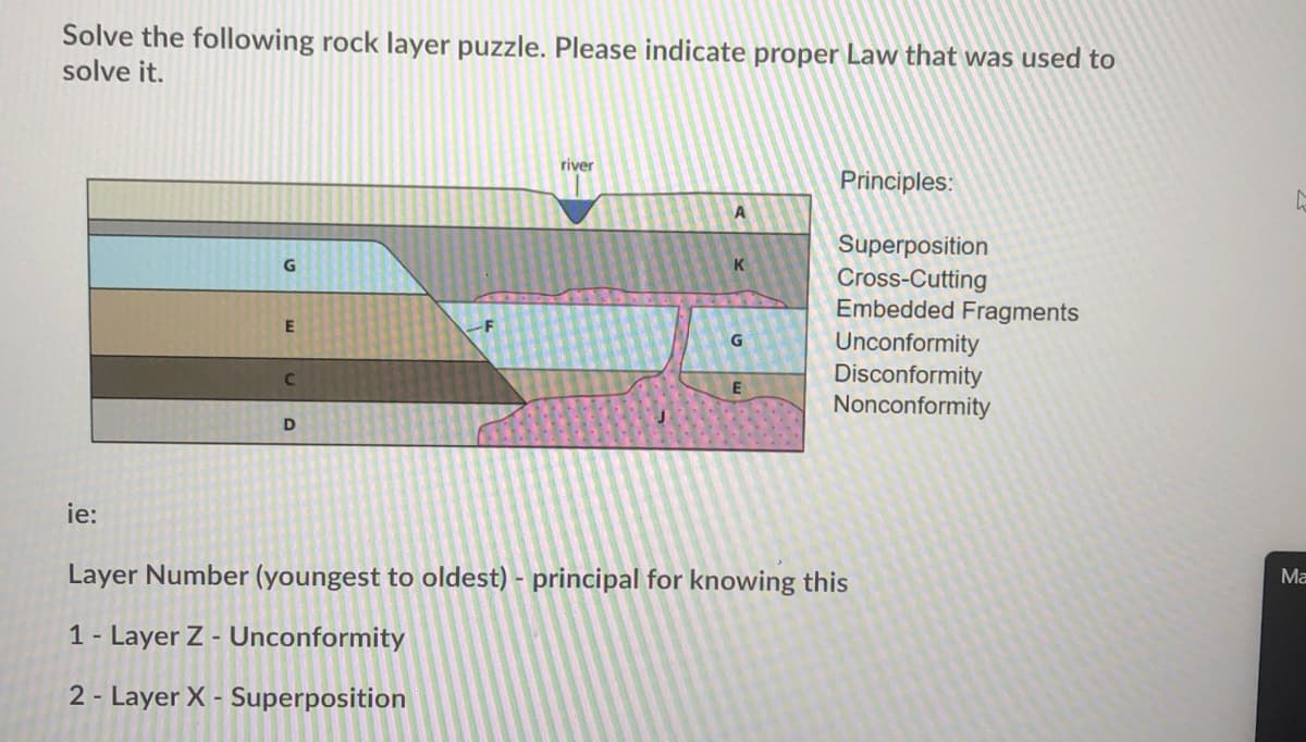 Solve the following rock layer puzzle. Please indicate proper Law that was used to
solve it.
river
Principles:
Superposition
Cross-Cutting
Embedded Fragments
K
Unconformity
Disconformity
Nonconformity
D
ie:
Layer Number (youngest to oldest) - principal for knowing this
Ма
1- Layer Z - Unconformity
2 - Layer X - Superposition
