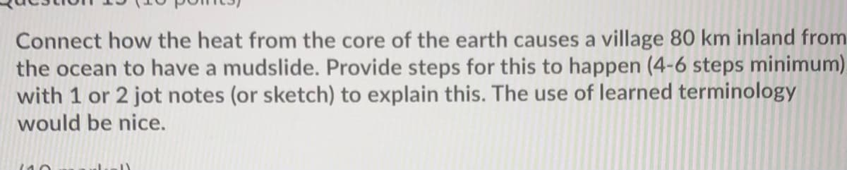 Connect how the heat from the core of the earth causes a village 80 km inland from
the ocean to have a mudslide. Provide steps for this to happen (4-6 steps minimum).
with 1 or 2 jot notes (or sketch) to explain this. The use of learned terminology
would be nice.
