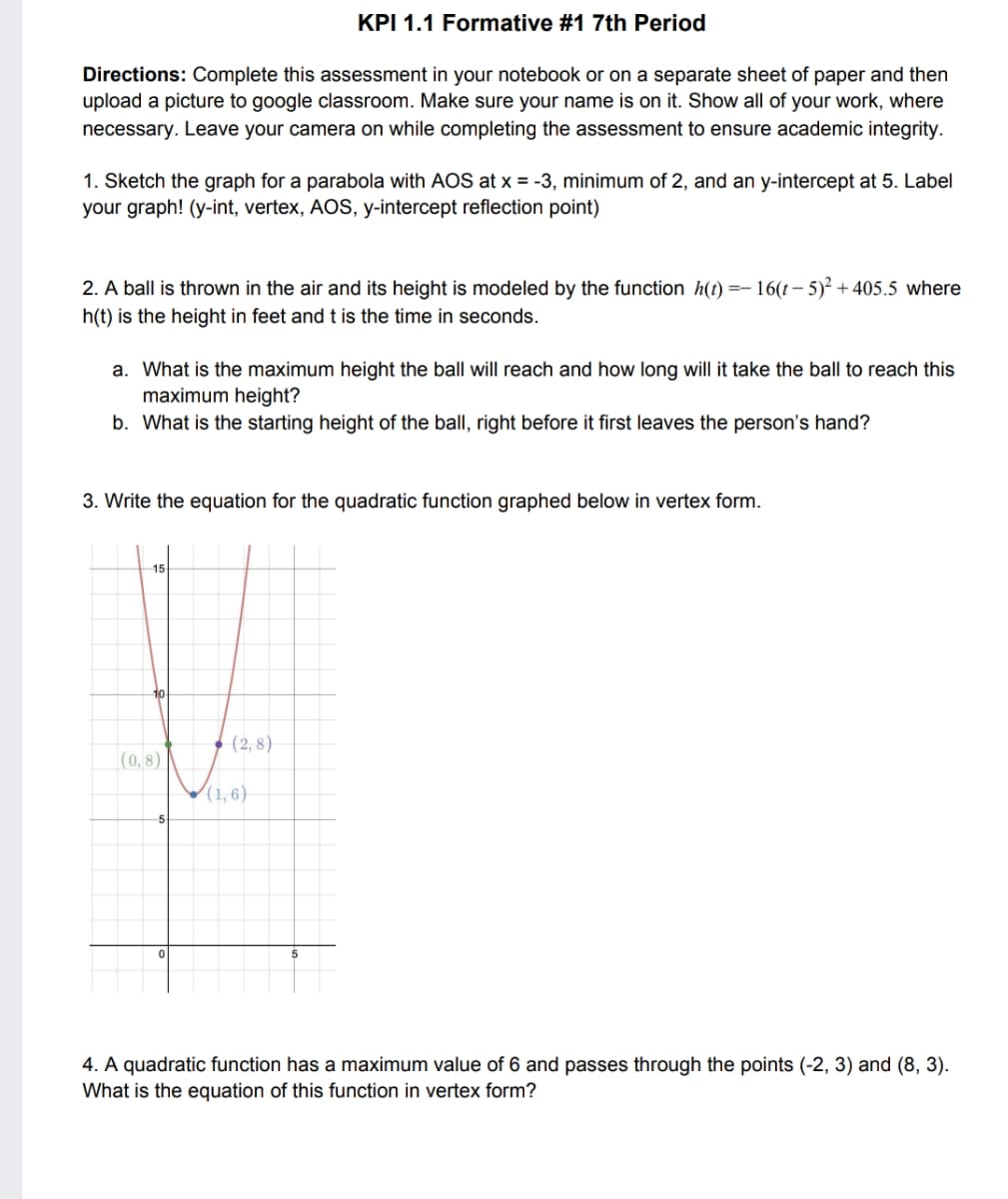 KPI 1.1 Formative #1 7th Period
Directions: Complete this assessment in your notebook or on a separate sheet of paper and then
upload a picture to google classroom. Make sure your name is on it. Show all of your work, where
necessary. Leave your camera on while completing the assessment to ensure academic integrity.
1. Sketch the graph for a parabola with AOS at x = -3, minimum of 2, and an y-intercept at 5. Label
your graph! (y-int, vertex, AOS, y-intercept reflection point)
=- 16(t – 5)² +405.5 where
2. A ball is thrown in the air and its height is modeled by the function h(t) :
h(t) is the height in feet and t is the time in seconds.
a. What is the maximum height the ball will reach and how long will it take the ball to reach this
maximum height?
b. What is the starting height of the ball, right before it first leaves the person's hand?
3. Write the equation for the quadratic function graphed below in vertex form.
15
10
(2, 8)
(0, 8)
(1, 6)
4. A quadratic function has a maximum value of 6 and passes through the points (-2, 3) and (8, 3).
What is the equation of this function in vertex form?
