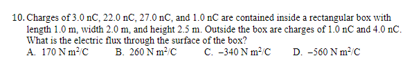 10. Charges of 3.0 nC, 22.0 nC, 27.0 nC, and 1.0 nC are contained inside a rectangular box with
length 1.0 m, width 2.0 m, and height 2.5 m. Outside the box are charges of 1.0 nC and 4.0 nC.
What is the electric flux through the surface of the box?
A. 170 Nm²/C
B. 260 Nm²/C
C. -340 Nm²/C
D. -560 Nm²/C