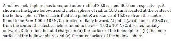 A hollow metal sphere has inner and outer radii of 20.0 cm and 30.0 cm, respectively. As
shown in the figure below, a solid metal sphere of radius 10.0 cm is located at the center of
the hollow sphere. The electric field at a point P, a distance of 15.0 cm from the center, is
found to be E1 = 1.00 x 104 N/C, directed radially inward. At point Q, a distance of 35.0 cm
from the center, the electric field is found to be E₂ = 1.00 x 104 N/C, directed radially
outward. Determine the total charge on (a) the surface of the inner sphere, (b) the inner
surface of the hollow sphere, and (c) the outer surface of the hollow sphere.