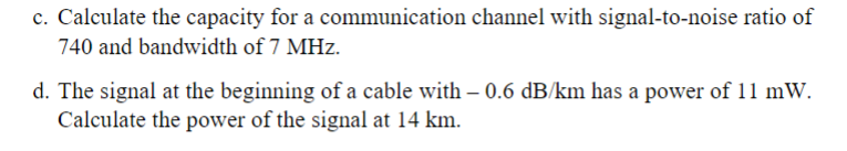 c. Calculate the capacity for a communication channel with signal-to-noise ratio of
740 and bandwidth of 7 MHz.
d. The signal at the beginning of a cable with - 0.6 dB/km has a power of 11 mW.
Calculate the power of the signal at 14 km.