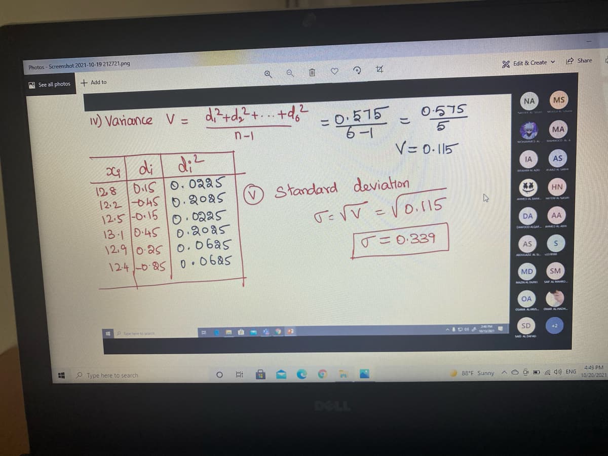 Photos - Screenshot 2021-10-19 212721.png
& Edit & Create v
A Share
A See all photos
+ Add to
MS
IV) Variance V = d;?+d;?+. . +d,2
NA
= 0.575
6-1
O.575
こ
n-1
МА
V=0-115
di
IA
AS
Dils 0. 02a5
12.2 045 0.2025
12.5 -0.15
13 1|0.45
12.9 o as 0.06a5
124 -0 85 0 .0685
AAAD A SAe
128
Standard
deviaton
HN
DA AM.
O.0225
0 20a5
DA
AA
DAWOD ALGAR A DAL A
o =0:339
AS
AOULA A L
MD
SM
OA
OSAMA ALMS OMAALADH
Type here to search
13
SD
+2
SAD A DA
O Type here to search
88°F Sunny
O D G 4) ENG
4:49 PM
10/20/2021
DELL
of
