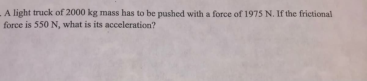 A light truck of 2000 kg mass has to be pushed with a force of 1975 N. If the frictional
force is 550 N, what is its acceleration?