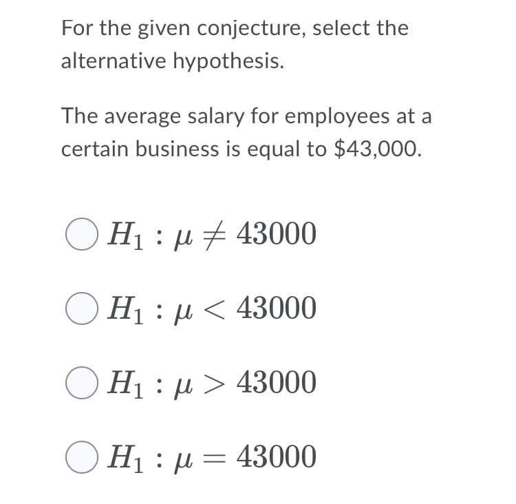 For the given conjecture, select the
alternative hypothesis.
The average salary for employees at a
certain business is equal to $43,000.
H1 : µ 7 43000
H1 : µ < 43000
H1 : µ > 43000
Hị :µ = 43000
