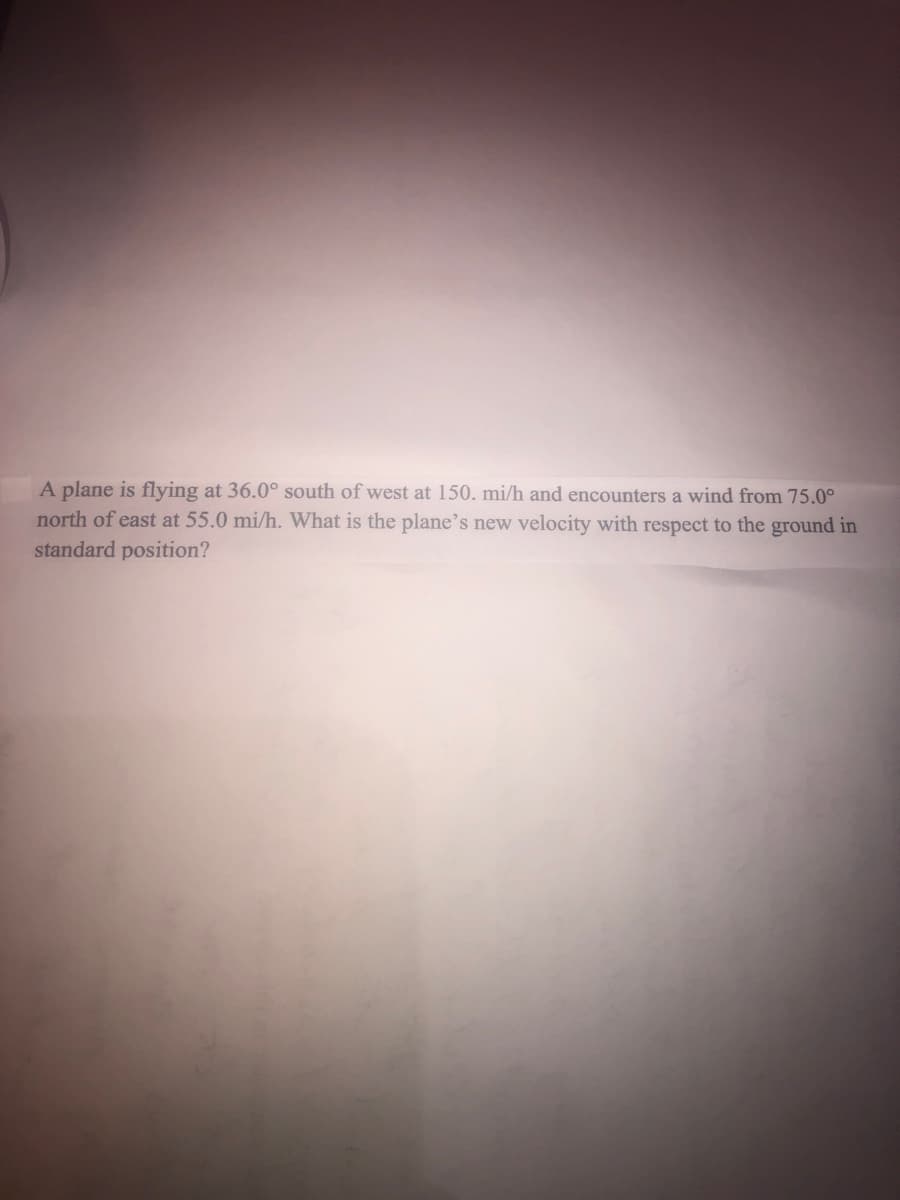 A plane is flying at 36.0° south of west at 150. mi/h and encounters a wind from 75.0°
north of east at 55.0 mi/h. What is the plane's new velocity with respect to the ground in
standard position?
