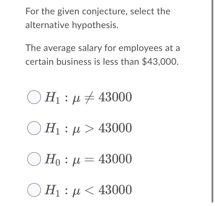 For the given conjecture, select the
alternative hypothesis.
The average salary for employees at a
certain business is less than $43,000.
H : µ + 43000
H : µ > 43000
O Ho : µ = 43000
O H1 : µ < 43000
