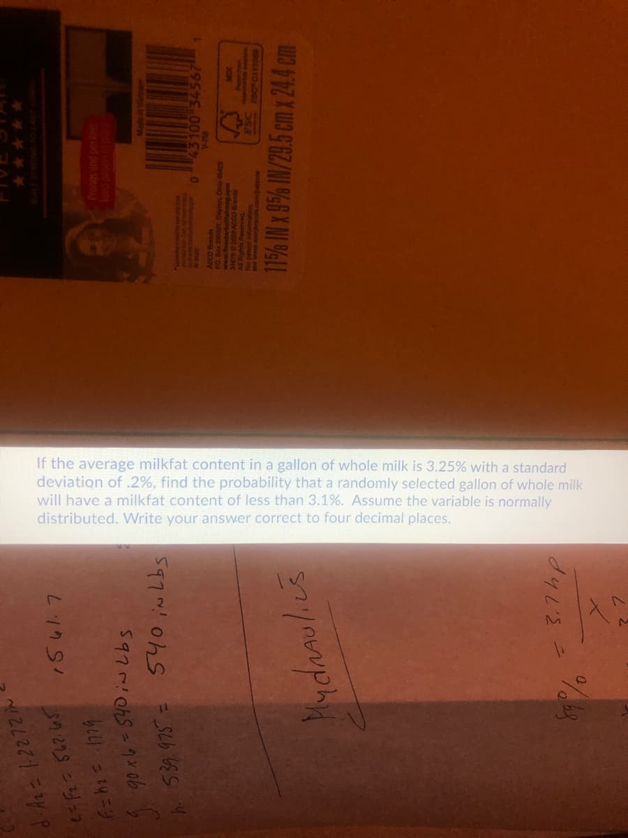 If the average milkfat content in a gallon of whole milk is 3.25% with a standard
deviation of .2%, find the probability that a randomly selected gallon of whole milk
will have a milkfat content of less than 3.1%. Assume the variable is normally
distributed. Write your answer correct to four decimal places.
d.As = 1-2272 iN
1561.7
*****
5970106S=ク40b y
Mydnaulics
115% IN x 95% IN/29.5 cm x 244 cm
