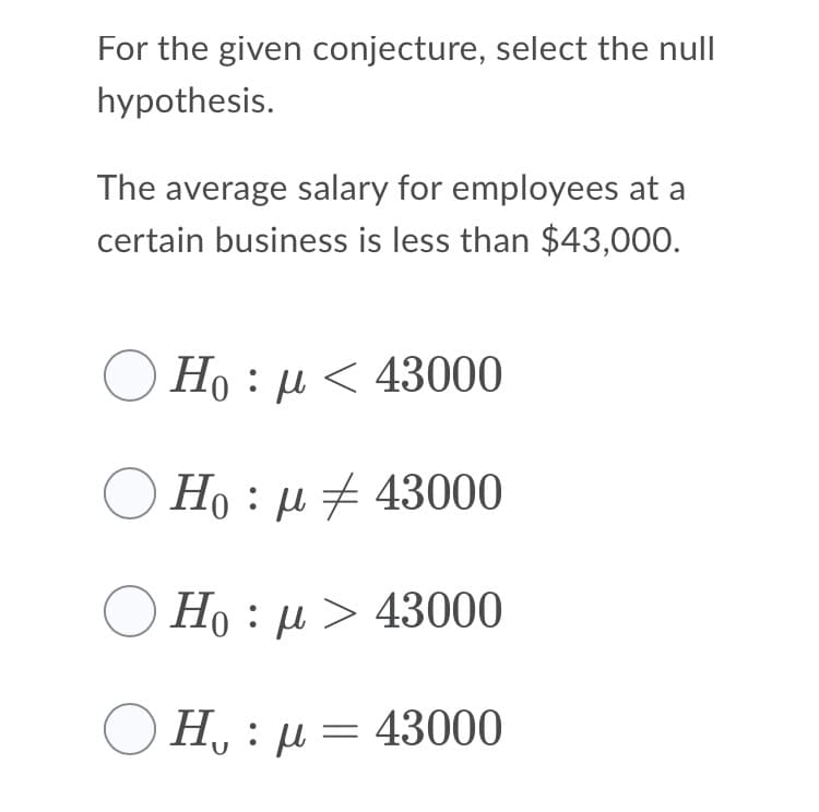 For the given conjecture, select the null
hypothesis.
The average salary for employees at a
certain business is less than $43,000.
Ho : µ < 43000
Ho : µ + 43000
O Ho : µ > 43000
Ο Η, : μ= 43000
