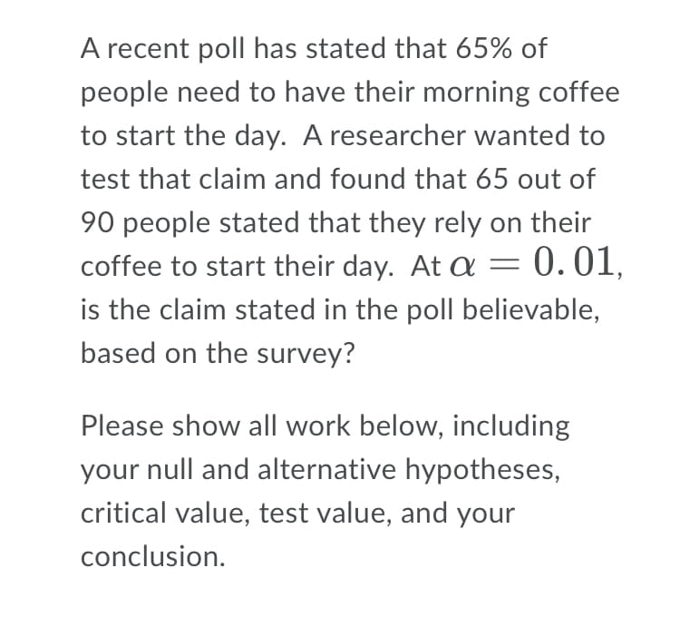 A recent poll has stated that 65% of
people need to have their morning coffee
to start the day. A researcher wanted to
test that claim and found that 65 out of
90 people stated that they rely on their
coffee to start their day. At a = 0.01,
is the claim stated in the poll believable,
based on the survey?
Please show all work below, including
your null and alternative hypotheses,
critical value, test value, and your
conclusion.
