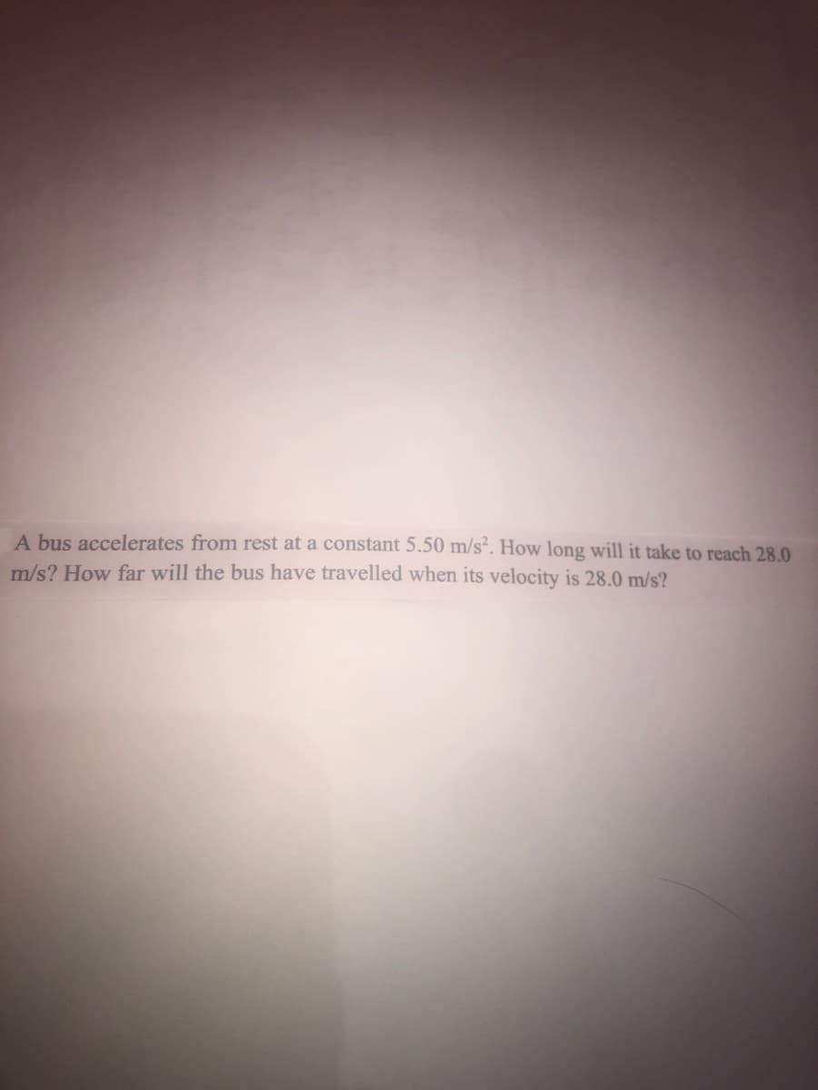 A bus accelerates from rest at a constant 5.50 m/s². How long will it take to reach 28.0
m/s? How far will the bus have travelled when its velocity is 28.0 m/s?