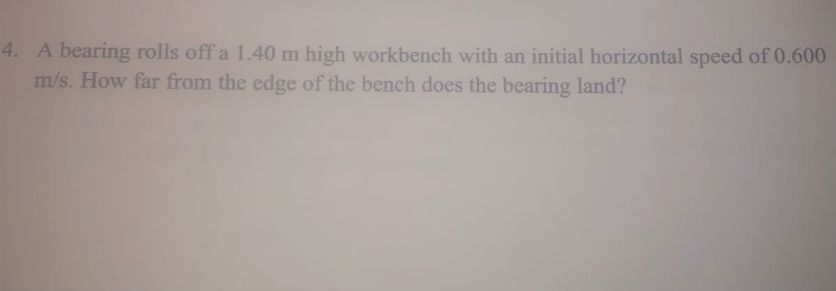 4. A bearing rolls off a 1.40 m high workbench with an initial horizontal speed of 0.600
m/s. How far from the edge of the bench does the bearing land?