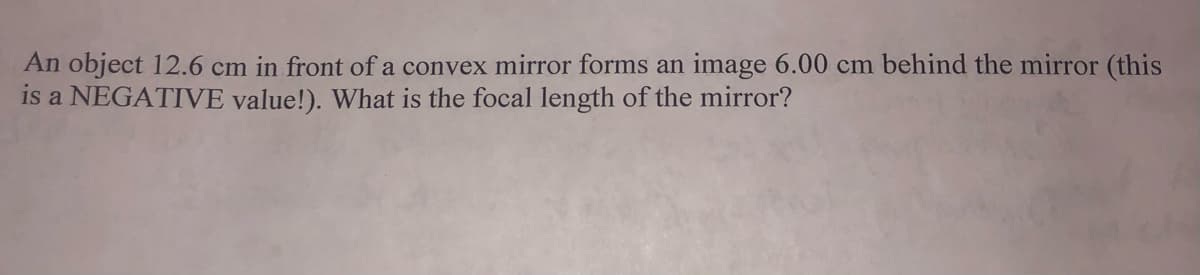 An object 12.6 cm in front of a convex mirror forms an image 6.00 cm behind the mirror (this
is a NEGATIVE value!). What is the focal length of the mirror?