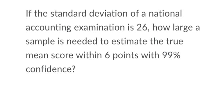 If the standard deviation of a national
accounting examination is 26, how large a
sample is needed to estimate the true
mean score within 6 points with 99%
confidence?
