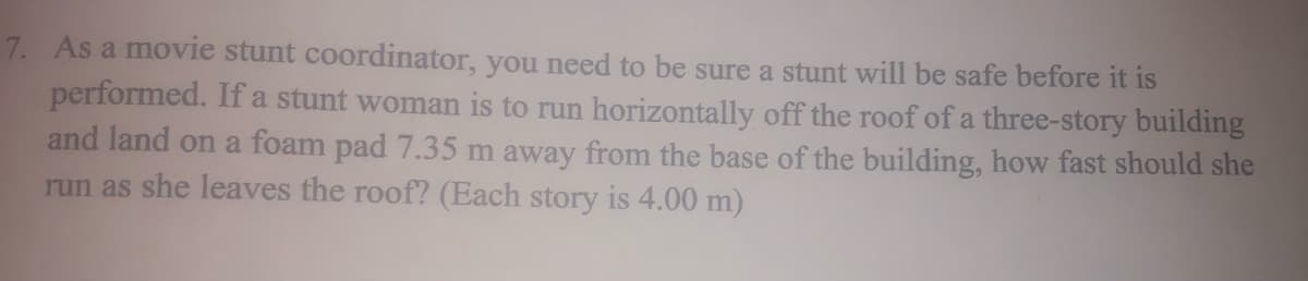 7. As a movie stunt coordinator, you need to be sure a stunt will be safe before it is
performed. If a stunt woman is to run horizontally off the roof of a three-story building
and land on a foam pad 7.35 m away from the base of the building, how fast should she
run as she leaves the roof? (Each story is 4.00 m)