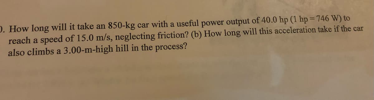 D. How long will it take an 850-kg car with a useful power output of 40.0 hp (1 hp = 746 W) to
reach a speed of 15.0 m/s, neglecting friction? (b) How long will this acceleration take if the car
also climbs a 3.00-m-high hill in the process?