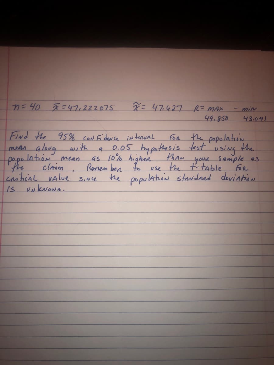 n = 40
x=471222075
x = 47.627
R= MAX
49.850
Find the 95% confidence interval
FOR
the population
with
the
9
mean along
lation
using
mean
popo
the
as 10% higher
Renem ben
0.05 hypothesis test
thAN
, your sample 93
use the t-table
claim
to
FOR
CriticAL VAlue since
the population standard deviation
is
UNKNOWN.
- MIN
43.041