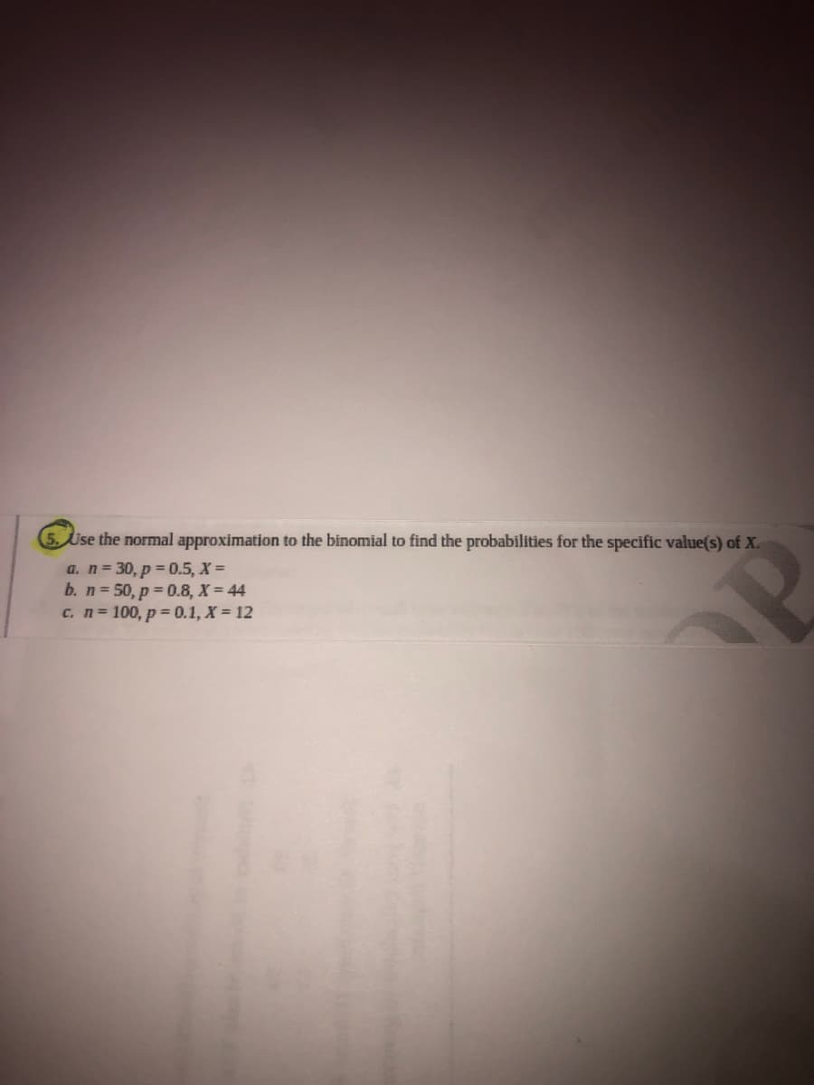 5. Use the normal approximation to the binomial to find the probabilities for the specific value(s) of X.
a. n= 30, p = 0.5, X =
b. n = 50, p 0.8, X = 44
c. n= 100, p = 0.1, X = 12
