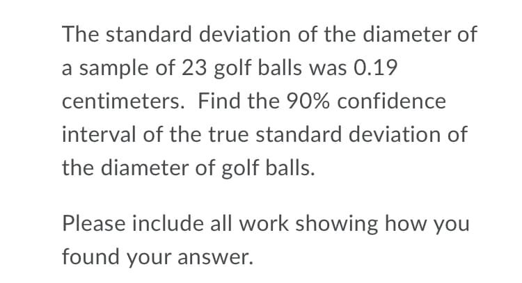 The standard deviation of the diameter of
a sample of 23 golf balls was 0.19
centimeters. Find the 90% confidence
interval of the true standard deviation of
the diameter of golf balls.
Please include all work showing how you
found your answer.
