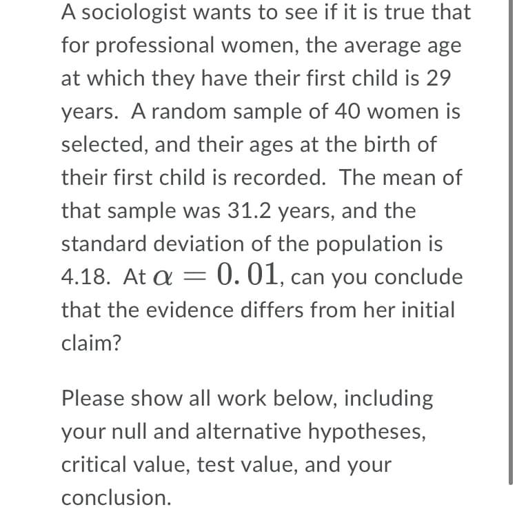 A sociologist wants to see if it is true that
for professional women, the average age
at which they have their first child is 29
years. A random sample of 40 women is
selected, and their ages at the birth of
their first child is recorded. The mean of
that sample was 31.2 years, and the
standard deviation of the population is
4.18. At a = 0. 01, can you conclude
that the evidence differs from her initial
claim?
Please show all work below, including
your null and alternative hypotheses,
critical value, test value, and your
conclusion.
