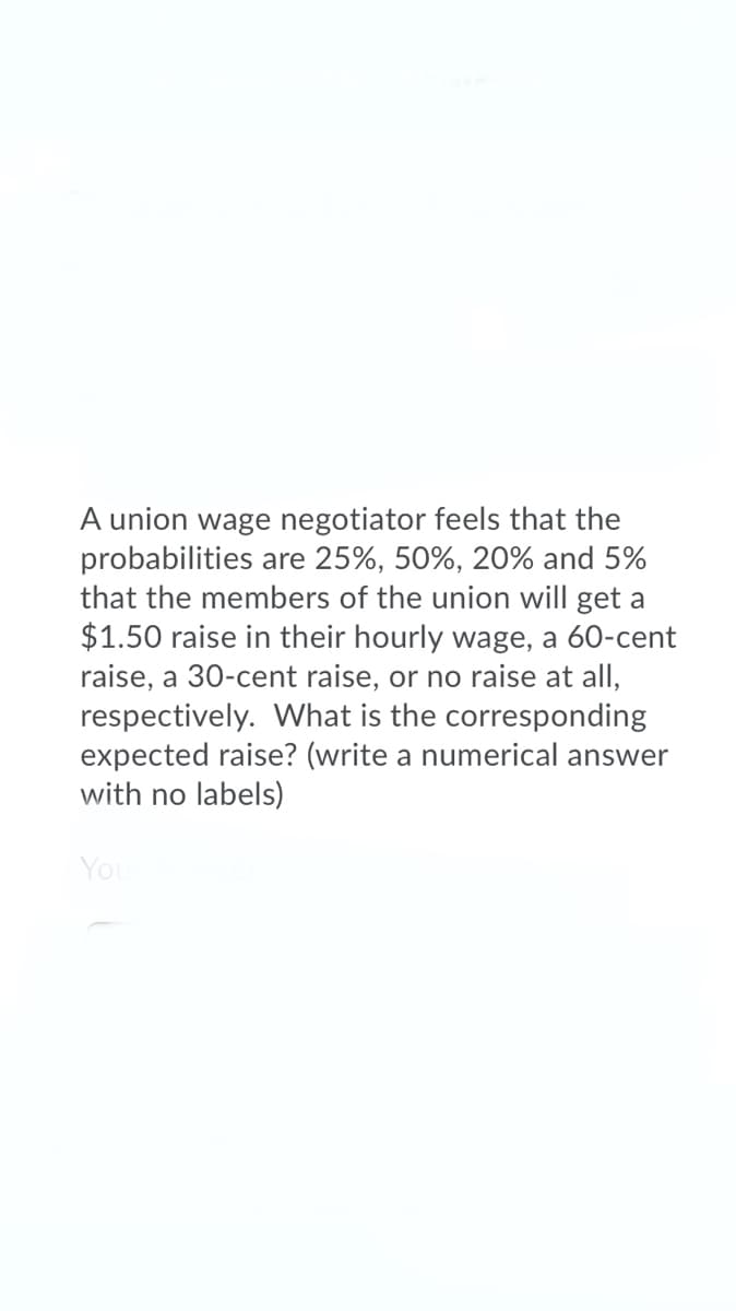 A union wage negotiator feels that the
probabilities are 25%, 50%, 20% and 5%
that the members of the union will get a
$1.50 raise in their hourly wage, a 60-cent
raise, a 30-cent raise, or no raise at all,
respectively. What is the corresponding
expected raise? (write a numerical answer
with no labels)
You
