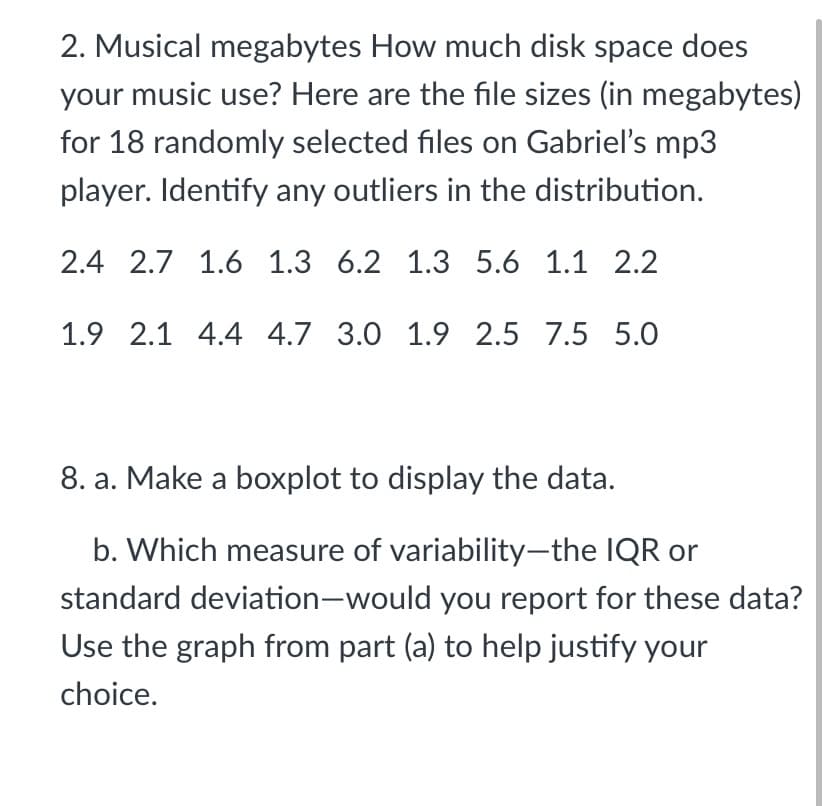 2. Musical megabytes How much disk space does
your music use? Here are the file sizes (in megabytes)
for 18 randomly selected files on Gabriel's mp3
player. Identify any outliers in the distribution.
2.4 2.7 1.6 1.3 6.2 1.3 5.6 1.1 2.2
1.9 2.1 4.4 4.7 3.0 1.9 2.5 7.5 5.0
8. a. Make a boxplot to display the data.
b. Which measure of variability-the IQR or
standard deviation-would you report for these data?
Use the graph from part (a) to help justify your
choice.
