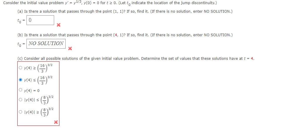 Consider the initial value problem y' = y¹/3, y(0) = 0 for t 20. (Let to indicate the location of the jump discontinuity.)
(a) Is there a solution that passes through the point (1, 1)? If so, find it. (If there is no solution, enter NO SOLUTION.)
to = 0
(b) Is there a solution that passes through the point (4, 1)? If so, find it. (If there is no solution, enter NO SOLUTION.)
to NO SOLUTION
=
(c) Consider all possible solutions of the given initial value problem. Determine the set of values that these solutions have at t = 4.
|0 y(4) ≥ (16) 3/²
≤ (16) 3/²2
y(4) s
y(4) = 0
Oly(4)| ≤ (3)³/2
Oly(4) 2
813/2
w|00
X