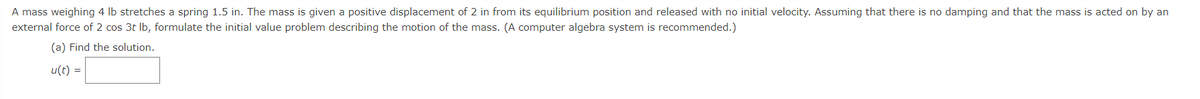 A mass weighing 4 lb stretches a spring 1.5 in. The mass is given a positive displacement of 2 in from its equilibrium position and released with no initial velocity. Assuming that there is no damping and that the mass is acted on by an
external force of 2 cos 3t lb, formulate the initial value problem describing the motion of the mass. (A computer algebra system is recommended.)
(a) Find the solution.
u(t) =