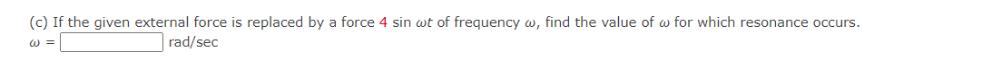 (c) If the given external force is replaced by a force 4 sin wt of frequency w, find the value of w for which resonance occurs.
W =
rad/sec