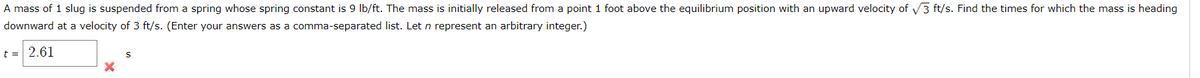 A mass of 1 slug is suspended from a spring whose spring constant is 9 lb/ft. The mass is initially released from a point 1 foot above the equilibrium position with an upward velocity of √3 ft/s. Find the times for which the mass is heading
downward at a velocity of 3 ft/s. (Enter your answers as a comma-separated list. Let n represent an arbitrary integer.)
t = 2.61
X
S