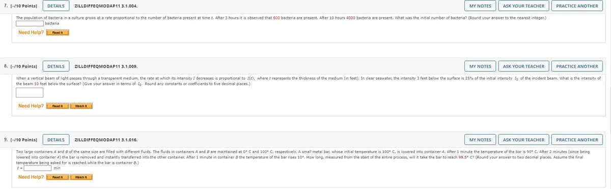 7. [-/10 Points] DETAILS
The population of bacteria in a culture grows at a rate proportional to the number of bacteria present at time t. After 3 hours it is observed that 600 bacteria are present. After 10 hours 4000 bacteria are present. What was the initial number of bacteria? (Round your answer to the nearest integer.)
bacteria
Need Help?
Need Help?
Read It
Need Help?
Read It
ZILLDIFFEQMODAP11 3.1.004.
8. [-/10 Points] DETAILS
When a vertical beam of light passes through a transparent medium, the rate at which its intensity I decreases is proportional to I(t), where t represents the thickness of the medium (in feet). In clear seawater, the intensity 3 feet below the surface is 25% of the initial intensity Io of the incident beam. What is the intensity of
the beam 10 feet below the surface? (Give your answer in terms of Io. Round any constants or coefficients to five decimal places.)
Read It
ZILLDIFFEQMODAP11 3.1.009.
Watch It
MY NOTES
ZILLDIFFEQMODAP11 3.1.016.
Watch It
MY NOTES
ASK YOUR TEACHER
9. [-/10 Points] DETAILS
Two large containers and B of the same size are filled with different fluids. The fluids in containers A and B are maintained at 0° C and 100° C, respectively. A small metal bar, whose initial temperature is 100° C, is lowered into container A. After 1 minute the temperature of the bar is 90° C. After 2 minutes (since being
lowered into container A) the bar is removed and instantly transferred into the other container. After 1 minute in container B the temperature of the bar rises 10°. How long, measured from the start of the entire process, will it take the bar to reach 99.5° C? (Round your answer to two decimal places. Assume the final
temperature being asked for is reached while the bar is container B.)
t =
min
MY NOTES
ASK YOUR TEACHER
PRACTICE ANOTHER
ASK YOUR TEACHER
PRACTICE ANOTHER
PRACTICE ANOTHER