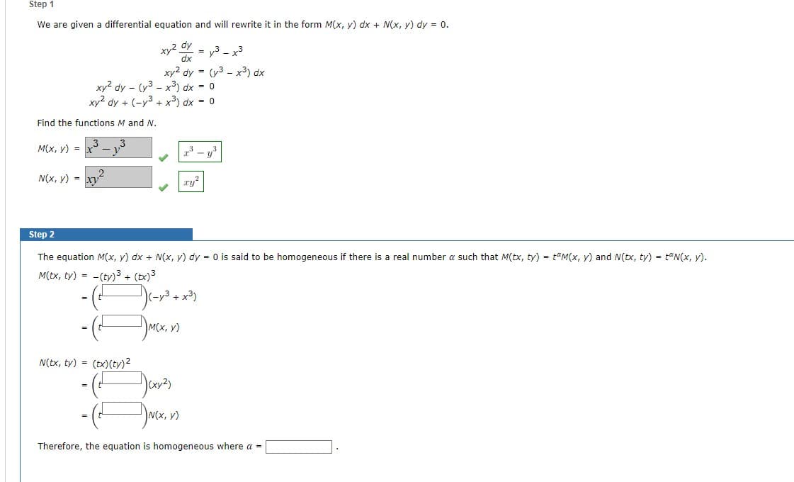 Step 1
We are given a differential equation and will rewrite it in the form M(x, y) dx + N(x, y) dy = 0.
Find the functions M and N.
M(x, y) =
N(x, y) =
xy² dy - (³x³) dx = 0
xy2 dy + (-y³ + x³) dx = 0
xy²
xy² dx = y³ – x³
xy2 dy = (y3x³) dx
N(tx, ty) = (tx) (ty)²
Step 2
The equation M(x, y) dx + N(x, y) dy = 0 is said to be homogeneous if there is a real number a such that M(tx, ty) = M(x, y) and N(tx, ty) = N(x, y).
M(tx, ty) = -(ty)³ + (tx)³
)c-v3 +
M(x, y)
73
)(xy²)
ry²
+ x³)
N(x, y)
Therefore, the equation is homogeneous where a =