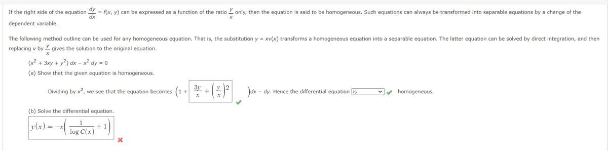 If the right side of the equation
dependent variable.
dy
dx
= f(x, y) can be expressed as a function of the ratio only, then the equation is said to be homogeneous. Such equations can always be transformed into separable equations by a change of the
The following method outline can be used for any homogeneous equation. That is, the substitution y = xv(x) transforms a homogeneous equation into a separable equation. The latter equation can be solved by direct integration, and then
replacing v by gives the solution to the original equation.
X
(x² + 3xy + y²) dx - x² dy = 0
(a) Show that the given equation is homogeneous.
Dividing by x², we see that the equation becomes
(b) Solve the differential equation.
|y(x) =
= -X
log C(x)
+1
X
X
3y + 2
X
)dx-dy. Hence the differential equation is
homogeneous.