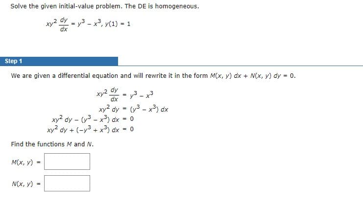 Solve the given initial-value problem. The DE is homogeneous.
xy² dy
y³.
³ - x³, y(1) = 1
dx
Step 1
We are given a differential equation and will rewrite it in the form M(x, y) dx + N(x, y) dy = 0.
M(x, y) =
=
=
Find the functions M and N.
N(x, y):
=
xy2 dy
dx
=
3
y³ –
xy² dy - (y³x³) dx
0
xy² dy + (-y³ + x³) dx = 0
xy² dy = (³x³) dx
=
x3