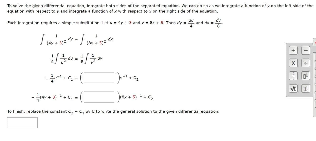 To solve the given differential equation, integrate both sides of the separated equation. We can do so as we integrate a function of y on the left side of the
equation with respect to y and integrate a function of x with respect to x on the right side of the equation.
=
Each integration requires a simple substitution. Let u = 4y + 3 and v = 8x + 5. Then dy
1₁4
1
dy
(4y + 3)²
=
J
1
dx
(8x + 5)²
1/10/21/1/2020²0² = 2²/²/1/21/²/20
du
4
8
- 1²u - ¹ + ₁₂ =
dv
du
4
(8x + 5)-¹ + C₂
and dx =
dv
8
)v=1 + cz
1₁8x
- (4y + 3) −¹+ C₁ =
To finish, replace the constant C₂ - C₁ by C to write the general solution to the given differential equation.
X
0
0
5
0!