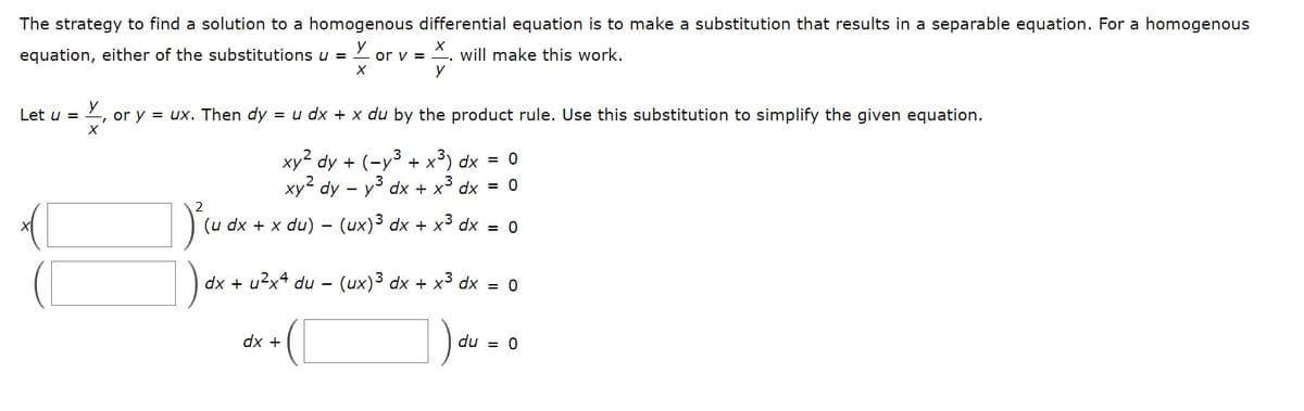 The strategy to find a solution to a homogenous differential equation is to make a substitution that results in a separable equation. For a homogenous
equation, either of the substitutions u =
will make this work.
or v =
X
Let u =
X, or y = ux. Then dy = u dx + x du by the product rule. Use this substitution to simplify the given equation.
X
xy² dy + (-y³ + x³) dx = 0
xy² dy - y³ dx + x³ dx = 0
(ux)³ dx + x³ dx = 0
(u dx + x du)
X
y
dx + u²x4 du -
dx +
(ux)³ dx + x³ dx = 0
du = 0