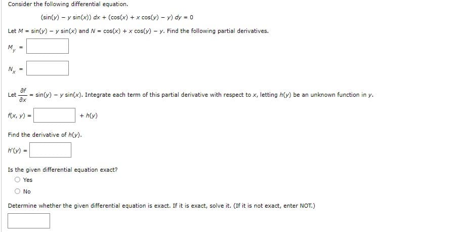 Consider the following differential equation.
(sin(y) - y sin(x)) dx + (cos(x) + x cos(y) - y) dy = 0
Let M = sin(y) - y sin(x) and N = cos(x) + x cos(y)- y. Find the following partial derivatives.
Nx
=
af
Let =
3x
f(x, y) =
sin(y) y sin(x). Integrate each term of this partial derivative with respect to x, letting h(y) be an unknown function in y.
-
+ h(y)
Find the derivative of h(y).
h'(y) =
No
Is the given differential equation exact?
Yes
Determine whether the given differential equation is exact. If it is exact, solve it. (If it is not exact, enter NOT.)