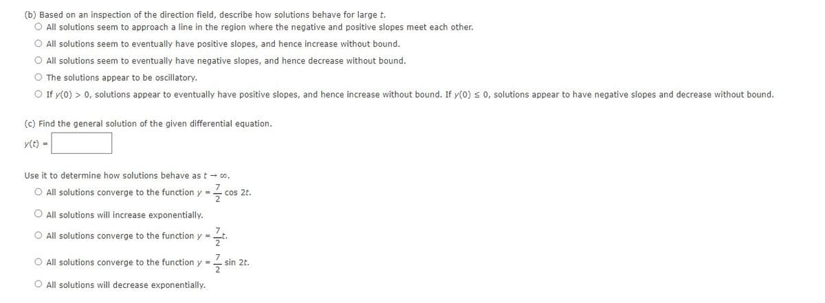 (b) Based on an inspection of the direction field, describe how solutions behave for large t.
O All solutions seem to approach a line in the region where the negative and positive slopes meet each other.
O All solutions seem to eventually have positive slopes, and hence increase without bound.
O All solutions seem to eventually have negative slopes, and hence decrease without bound.
O The solutions appear to be oscillatory.
O If y(0) > 0, solutions appear to eventually have positive slopes, and hence increase without bound. If y(0) ≤ 0, solutions appear to have negative slopes and decrease without bound.
(c) Find the general solution of the given differential equation.
y(t) =
Use it to determine how solutions behave as t → co.
7
O All solutions converge to the function y = cos 2t.
2
O All solutions will increase exponentially.
O All solutions converge to the function y =
2
7
O All solutions converge to the function y =
2
O All solutions will decrease exponentially.
sin 2t.