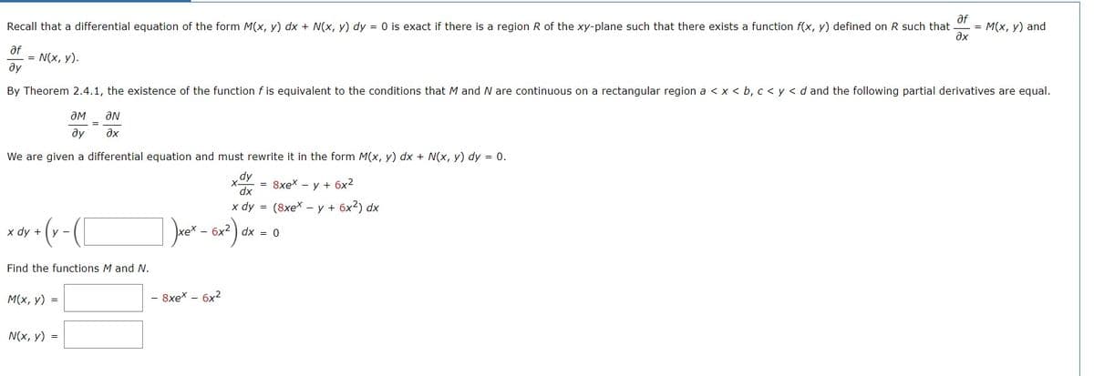 af
Recall that a differential equation of the form M(x, y) dx + N(x, y) dy = 0 is exact if there is a region R of the xy-plane such that there exists a function f(x, y) defined on R such that = M(x, y) and
?x
af
ду
= N(x, y).
By Theorem 2.4.1, the existence of the function f is equivalent to the conditions that M and N are continuous on a rectangular region a < x < b, c < y < d and the following partial derivatives are equal.
ƏM ƏN
ду ?х
We are given a differential equation and must rewrite it in the form M(x, y) dx + N(x, y) dy = 0.
x dy + y -
Find the functions M and N.
M(x, y) =
=
N(x, y) =
xex.
dy
dx
x dy =
- 8xex - 6x²
= 8xex - y + 6x²
(8xex - y + 6x²) dx
- 6x² dx = 0