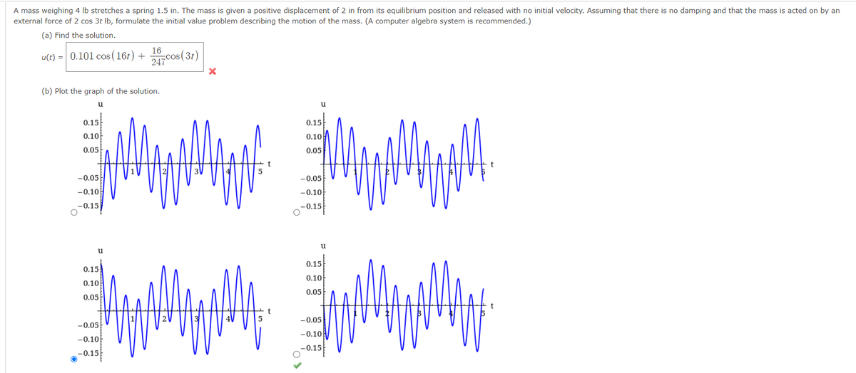 A mass weighing 4 lb stretches a spring 1.5 in. The mass is given a positive displacement of 2 in from its equilibrium position and released with no initial velocity. Assuming that there is no damping and that the mass is acted on by an
external force of 2 cos 3t lb, formulate the initial value problem describing the motion of the mass. (A computer algebra system is recommended.)
(a) Find the solution.
u(t) = 0.101 cos (16t) +
(b) Plot the graph of the solution.
u
0.15
0.10
0.05
-0.05
-0.10
-0.15
u
0.15
0.10
0.05
16
cos (31)
247
-0.05
-0.10
-0.15
3
X
5
5
t
u
0.15
0.10
0.05
-0.05
-0.10
-0.15
u
0.15
0.10
0.05
-0.05
-0.10
-0.15
t