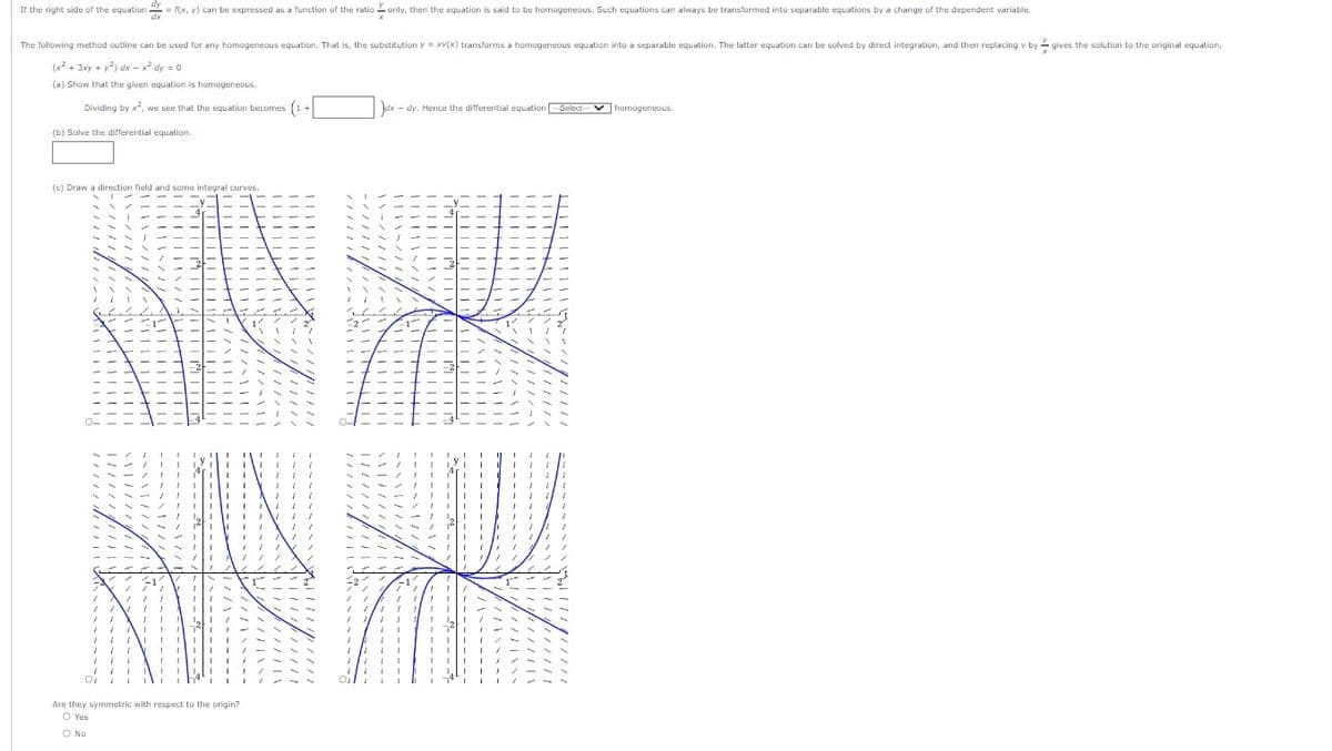 If the right side of the equation = f(x, y) can be expressed as a function of the ratio only, then the equation is said to be homogeneous. Such equations can always be transformed into separable equations by a change of the dependent variable.
The following method outline can be used for any homogeneous equation. That is, the substitution y = xv(x) transforms a homogeneous equation into a separable equation. The latter equation can be solved by direct integration, and then replacing v by gives the solution to the original equation.
(x² + 3xy + y²) dx - x² dy = 0
(a) Show that the given equation is homogeneous.
Dividing by x², we see that the equation becomes (1+
(b) Solve the differential equation.
(c) Draw a direction field and some integral curves.
Are they symmetric with respect to the origin?
O Yes
O No
Jdx dy. Hence the differential equation
-Select- homogeneous.