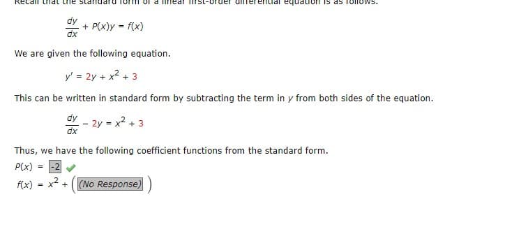 Recall that the standard
dy
=
dx
=
+ P(x)y = f(x)
We are given the following equation.
y' = 2y + x² + 3
This can be written in standard form by subtracting the term in y from both sides of the equation.
dy
dx
-2
x² +
- 2y = x² + 3
Thus, we have the following coefficient functions from the standard form.
P(x)
f(x)
rear rst-order diferential
Ton is as follows.
(No Response)