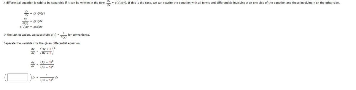 A differential equation is said to be separable if it can be written in the form = g(x)h(y). If this is the case, we can rewrite the equation with all terms and differentials involving x on one side of the equation and those involving y on the other side.
dx
dy
dx
= g(x)h(y)
dy
= g(x)dx
h(y)
p(y)dy = g(x)dx
In the last equation, we substitute p(y) =
dy
dx
Separate the variables for the given differential equation.
4y + 3)2
8x +
dy
dx
=
=
dy =
(4y + 3)²
(8x + 5)²
1
(8x + 5)²
1
h(y)
dx
for convenience.