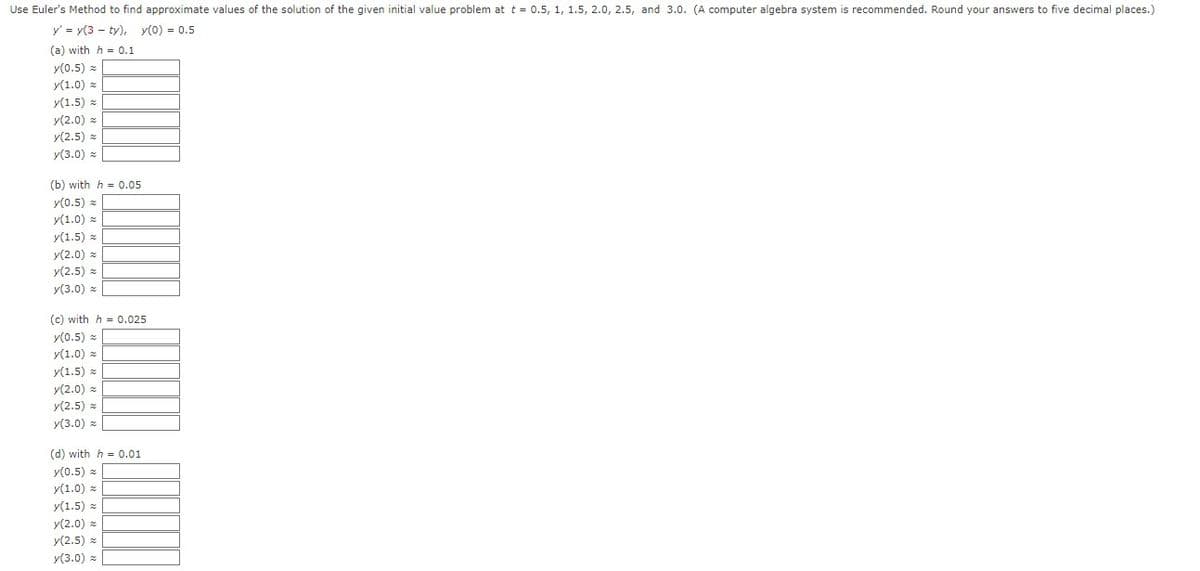 Use Euler's
Method to find approximate values of the solution of the given initial value problem at t = 0.5, 1, 1.5, 2.0, 2.5, and 3.0. (A computer algebra system is recommended. Round your answers to five decimal places.)
y' = y(3 ty), y(0) = 0.5
(a) with h = 0.1
y(0.5) =
y(1.0)
y(1.5) =
y(2.0) z
y(2.5) z
y(3.0) =
(b) with h 0.05
y(0.5) =
y(1.0)
y(1.5)
y(2.0) =
y(2.5) =
y(3.0) =
(c) with h 0.025
y(0.5) =
y(1.0) =
y(1.5)
y(2.0) =
y(2.5) z
y(3.0) z
(d) with h = 0.01
y(0.5) =
y(1.0) =
y(1.5) z
y(2.0) =
y(2.5) z
y(3.0) =