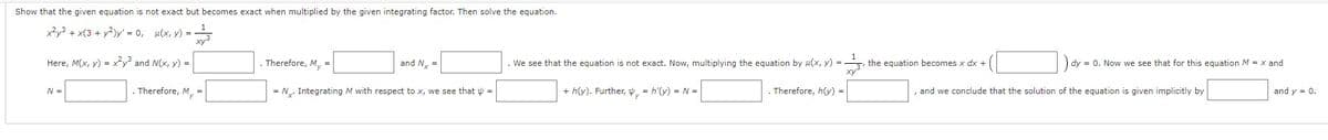 Show that the given equation is not exact but becomes exact when multiplied by the given integrating factor. Then solve the equation.
x²y³ + x(3 + y²)y' = 0, u(x, y) =
Here, M(x, y) = x²y³ and N(x, y) =
N =
. Therefore, M₁ =
. Therefore, My =
= N. Integrating M with respect to x, we see that =
and N₁ =
We see that the equation is not exact. Now, multiplying the equation by u(x, y) =
+ h(y). Further, y = h'(y) = N =
. Therefore, h(y) =
the equation becomes x dx +
dy = 0. Now we see that for this equation M = x and
, and we conclude that the solution of the equation is given implicitly by
and y = 0.