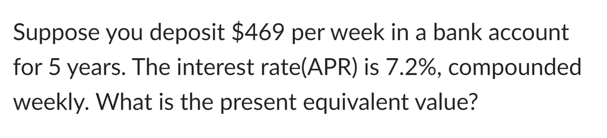 Suppose you deposit $469 per week in a bank account
for 5 years. The interest rate(APR) is 7.2%, compounded
weekly. What is the present equivalent value?
